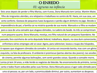 O ENREDO
                                 01: agruras na infância
Dois anos depois de perder a filha Mariza, com 4 anos, Dona Manuela tem Leniza. Martim Maier,
filho de imigrantes alemães, era relojoeiro e trabalhava no centro do RJ. Havia, em sua casa, um
certo conforto. Gostava de pequenos luxos burgueses e perdia algum dinheiro no jogo. Devido à
imprevidência do pai, a família cai na miséria quando de sua morte. Manuela e a filha se mudam
para a casa de uma comadre que alugava cômodos, na Ladeira da Saúde. As três se comprimiam
 num pequeno quarto. Dona Manuela, mestiça, era filha natural de um pequeno fazendeiro. No
passado, fora cozinheira de certo deputado federal; trabalhara, depois, na casa dum comerciante;
 enfrentara vários empregos até se casar. Agora, para sobreviver, lavava a roupa dos hóspedes,
6 rapazes que alugavam cômodos da comadre. Já Leniza vai crescendo bonita, mas com um gênio
esquisito, na fala da professora. O ambiente é promíscuo [portas abertas dos jovens]; nas sessões
 de cinema, permite algumas bolinações, sem sentir grandes coisas. Quando a comadre morre,
Leniza já tem 14 anos; a mãe herda os negócios da falecida. No encerramento do primário, Leniza
canta e todos ficam seduzidos pelas suas formas. Dona Manuela passa a lugar cada cômodo para
 uma só pessoa; se, por um lado, a promiscuidade diminui, por outro, aumentam as despesas.
 