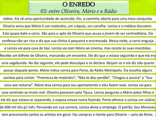 O ENREDO
                         03: entre Oliveira, Mário e a Rádio
  rádios. Ela vê uma oportunidade de ascensão. Ele, o caminho aberto para uma nova conquista.
 Oliveira avisa que Mário é um malandro, um crápula, um canalha. Leniza e o médico discutem.
 Este quase bate o carro. Vão para o apto de Oliveira que acusa a jovem de ser contraditória. Ele
 confessa não ser rico e diz que sua clínica é pequena e encrencada. Nessa noite, o carro enguiça
  e Leniza vai para casa de táxi. Leniza vai com Mário ao cinema, mas resiste às suas investidas.
Recebe um bilhete de Oliveira, marcando um encontro. Ele diz que a estava seguindo e que ela era
 uma vagabunda. No dia seguinte, ele pede desculpas e se declara. Beijam-se e ela diz não querer
  passar daquele ponto. Mário indica Leniza para Porto, da Rádio Metrópolis. Ela escolha alguns
  sambas para cantar: “Promessa de malandro”, “Não te dou perdão”, “Chegou a aurora” e “Sou
  uma ave noturna”. Mário leva Leniza para seu apartamento e eles fazem sexo. Leniza vai para
 casa sentindo-se muito mal. Oliveira passeiam pela Tijuca. Leniza pergunta a Mário pelos filhos e
ele diz que estava se separando, a esposa estava numa fazenda. Porto oferece a Leniza um salário
de 600 mil réis p/ mês. Pensando em sua carreira, Leniza deixa o emprego. O patrão, Seu Meneses,
 tem preconceito contra os artistas em geral. Faz compras e mente para Oliveira – saíra de férias.
 