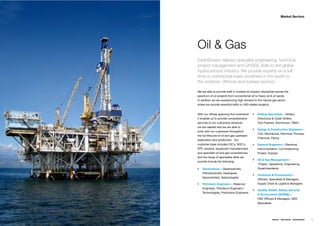 Market Sectors




Oil & Gas
EarthStream delivers specialist engineering, technical,
project management and QHSSE skills to the global
hydrocarbons industry. We provide experts on a full
time or contractual basis anywhere in the world to
the onshore, offshore and subsea sectors.

We are able to provide staff in multiple oil industry disciplines across the
spectrum of oil projects from conventional oil to heavy oil & oil sands.
In addition we are experiencing high demand in the natural gas sector
where we provide essential skills to LNG related projects.


With our ofﬁces spanning ﬁve continents           Drilling Specialists – Drillers,
it enables us to provide comprehensive            Directional & Cyber Drillers,
services to our customers wherever                Tool Pushers, Derrickmen, OIM’s
we are needed and we are able to
                                                  Design & Construction Engineers –
work with our customers throughout
                                                  Civil, Mechanical, Electrical, Process,
the full lifecycle of oil and gas upstream
                                                  Chemical, Piping
exploration and production. Our
customer base includes IOC’s, NOC’s,              General Engineers – Electrical,
EPC vendors, equipment manufacturers              Instrumentation, Commissioning,
and specialist oil and gas consultancies          Project, Subsea
and the range of specialists skills we
                                                  Oil & Gas Management –
provide include the following;
                                                  Project, Operations, Engineering,
    Geosciences – Geophysicists,                  Superintendents
    Petrophysicists, Geologists,
                                                  Contracts & Procurement –
    Geoscientists, Seismologists
                                                  Ofﬁcers, Specialists & Managers,
    Petroleum Engineers – Reservoir               Supply Chain & Logistics Managers
    Engineers, Petroleum Engineers /
                                                  Quality, Health, Safety, Security
    Technologists, Production Engineers
                                                  & Environment (QHSSE) –
                                                  HSE Ofﬁcers & Managers, QRA
                                                  Specialists




                                                                ENERGY   RESOURCES   ENVIRONMENT   21
 