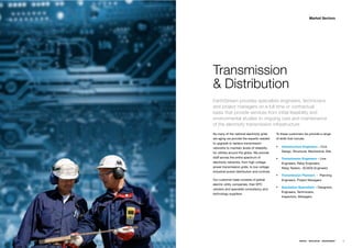 Market Sectors




Transmission
& Distribution
EarthStream provides specialists engineers, technicians
and project managers on a full time or contractual
basis that provide services from initial feasibility and
environmental studies to ongoing care and maintenance
of the electricity transmission infrastructure
As many of the national electricity grids     To these customers we provide a range
are aging we provide the experts needed       of skills that include;
to upgrade or replace transmission
networks to maintain levels of reliability        Infrastructure Engineers – Civil,
for utilities around the globe. We provide        Design, Structural, Mechanical, Site
staff across the entire spectrum of               Transmission Engineers – Line
electricity networks, from high voltage           Engineers, Relay Engineers,
power transmission grids, to low voltage          Relay Testers , SCADA Engineers
industrial power distribution and controls.
                                                  Transmission Planners - Planning
Our customer base consists of global              Engineers, Project Managers
electric utility companies, their EPC
                                                  Substation Specialists – Designers,
vendors and specialist consultancy and
                                                  Engineers, Technicians,
technology suppliers.
                                                  Inspectors, Managers.




                                                                ENERGY   RESOURCES   ENVIRONMENT   25
 