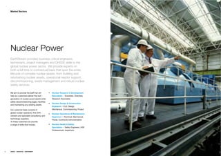 Market Sectors




     Nuclear Power
     EarthStream provides business critical engineers,
     technicians, project managers and QHSSE skills to the
     global nuclear power sector. We provide experts on
     both a full time or contractual basis that span the entire
     lifecycle of complex nuclear assets; from building and
     refurbishing nuclear assets, operational reactor support,
     decommissioning, waste management and robust nuclear
     safety services.

     We aim to provide the staff that will      Nuclear Research & Development
     help our customers deliver the next        Specialists – Scientists, Chemists,
     generation of nuclear power plants while   Research Associates
     safely decommissioning legacy facilities
                                                Nuclear Design & Construction
     and maintaining any existing assets.
                                                Engineers – Civil, Design,
     Our customer base consists of              Mechanical, Commissioning, Project
     global nuclear operators, their EPC
                                                Nuclear Operations & Maintenance
     vendors and specialist consultancy and
                                                Engineers – Electrical, Mechanical,
     technology suppliers.
                                                Power, Controls & Instrumentation
     To these customers we provide
     a range of skills that include;            Nuclear Health & Safety
                                                Specialists – Safety Engineers, HSE
                                                Professionals, Inspectors




26   ENERGY   RESOURCES   ENVIRONMENT
 