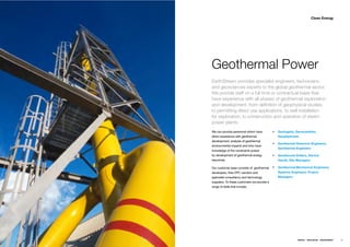 Clean Energy




Geothermal Power
EarthStream provides specialist engineers, technicians
and geosciences experts to the global geothermal sector.
We provide staff on a full time or contractual basis that
have experience with all phases of geothermal exploration
and development, from deﬁnition of geophysical studies,
to permitting direct use applications, to well installation
for exploration, to construction and operation of steam
power plants.
We can provide personnel whom have           Geologists, Geoscientists,
direct experience with geothermal            Geophysicists
development, analysis of geothermal
                                             Geothermal Reservoir Engineers,
environmental impacts and who have
                                             Geothermal Engineers
knowledge of the constraints posed
by development of geothermal energy          Geothermal Drillers, Derrick
resources.                                   Hands, Site Managers

Our customer base consists of geothermal     Geothermal Mechanical Engineers,
developers, their EPC vendors and            Systems Engineers, Project
specialist consultancy and technology        Managers
suppliers. To these customers we provide a
range of skills that include;




                                                          ENERGY   RESOURCES   ENVIRONMENT   39
 