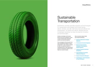 Energy Efﬁciency




Sustainable
Transportation
EarthStream provides specialist engineers and technologists
for transportation technologies that include hybrids,
electric vehicles, fuel cells, alternative fuels and efﬁcient rail
transportation. As hybrids and electric vehicles become
increasingly mainstream so does the need for innovation
and technical talent.
Similarly as hydrogen and fuel cells         We can provide a range of skills
become more cost competitive it drives       that include the following;
a need to identify highly specialized
scientiﬁc and technical expertise.               Electrical, Mechanical & Design
                                                 Engineers
The re-emergence of the rail sector as a
                                                 Transmission & Controls Engineers
more sustainable and efﬁcient mode of
transportation is also creating a demand         Manufacturing, Firmware,
for skills. Our extensive network of             Production, Test Engineers,
transferable skills can help organizations       QA/QC Engineers
acquire the brainpower required to drive
                                                 Hydrogen Research Scientists
these micro sectors forward.
                                                 & Engineers

                                                 Fuel Cell Design, Processing
                                                 & Materials Engineers

                                                 Project & Operations Managers

                                                 Civil Engineers, Transit Engineers
                                                 & Project Managers




                                                             ENERGY   RESOURCES   ENVIRONMENT   45
 