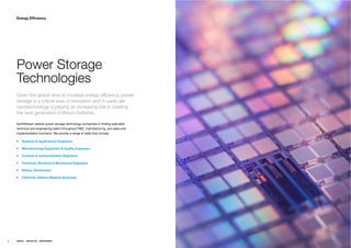 Energy Efﬁciency




     Power Storage
     Technologies
     Given the global drive to increase energy efﬁciency, power
     storage is a critical area of innovation and in particular
     nanotechnology is playing an increasing role in creating
     the next generation of lithium batteries.

     EarthStream assists power storage technology companies in ﬁnding specialist
     technical and engineering talent throughout R&D, manufacturing, pre-sales and
     implementation functions. We provide a range of skills that include;

         Systems & Applications Engineers

         Manufacturing Equipment & Quality Engineers

         Controls & Instrumentation Engineers

         Chemical, Electrical & Mechanical Engineers

         Battery Technicians

         Chemists, Battery Material Scientists




46   ENERGY   RESOURCES   ENVIRONMENT
 