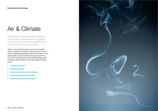 Environmental Technology




     Air & Climate
     Earthstream provide specialist scientists,
     technologists, strategists and consultants
     to the global environmental consulting and
     environmental engineering sectors.

     Within our air and climate practice we provide the qualiﬁed
     staff that understand air pollution control processes, economic
     impacts, detailed process emission analysis and emission control
     system design. We also provide climate change experts that
     can help our customers deﬁne climate change strategy, assess
     and reduce carbon footprints. We provide a range of skills that
     include.

         Air Quality Consultants

         Acoustic Consultants

         Environmental Consultants (Air & Climate)

         Climate Change Research Associates

         Climate Change Scientists & Strategists




52   ENERGY   RESOURCES   ENVIRONMENT
 