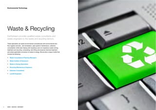 Environmental Technology




     Waste & Recycling
     Earthstream provides qualiﬁed waste consultants and
     waste engineers to the waste and recycling sectors.

     These specialists can assist environmental consultancies with environmental and
     ﬂow logistics services , site remediation, pipe systems maintenance, collection,
     consolidation whilst also helping with hazardous and non-hazardous waste sorting,
     treatment and recycling, composting, land ﬁlling and physical-chemical treatment
     and where applicable conversion of waste to energy. We provide a range of skills that
     include the following;

         Waste Consultants & Planning Managers

         Waste Auditors & Assessors

         Waste to Energy Specialists

         Recycling Maintenance Engineers

         Asbestos Consultants

         Landﬁll Engineers




56   ENERGY   RESOURCES   ENVIRONMENT
 