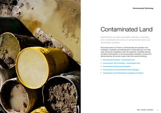 Environmental Technology




Contaminated Land
EarthStream provides specialist scientists, engineers
and consultants that work on contaminated land and
remediation projects.

We provide experts on a full time or contractual basis who specialise in the
investigation, remediation and redevelopment of contaminated land, from desk
study, through site investigations, audit, risk assessment, remediation planning
and design, bioremediation, to soil and groundwater remediation, insurance and
aftercare planning. We provide a range of skills that include the following;

   Environmental Scientists – Contaminated Land

   Environmental / EIA Consultants – Contaminated Land

   Environmental & Geotechnical Engineers

   Contaminated Land & Remediation Project Managers

   Contaminated Land & Remediation Investigators & Auditors




                                                           ENERGY   RESOURCES   ENVIRONMENT   59
 