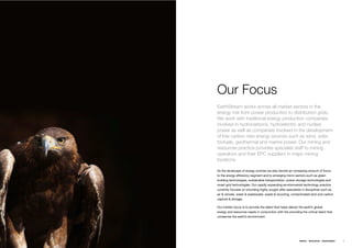 Our Focus
EarthStream works across all market sectors in the
energy mix from power production to distribution grids.
We work with traditional energy production companies
involved in hydrocarbons, hydroelectric and nuclear
power as well as companies involved in the development
of low carbon new energy sources such as wind, solar,
biofuels, geothermal and marine power. Our mining and
resources practice provides specialist staff to mining
operators and their EPC suppliers in major mining
locations.

As the landscape of energy evolves we also devote an increasing amount of focus
to the energy efﬁciency segment and to emerging micro sectors such as green
building technologies, sustainable transportation, power storage technologies and
smart grid technologies. Our rapidly expanding environmental technology practice
currently focuses on providing highly sought after specialists in disciplines such as
air & climate, water & wastewater, waste & recycling, contaminated land and carbon
capture & storage.

Our holistic focus is to provide the talent that helps deliver the earth’s global
energy and resources needs in conjunction with the providing the critical talent that
conserves the earth’s environment.




                                                               ENERGY   RESOURCES   ENVIRONMENT   9
 