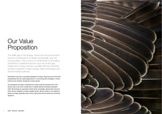 Our Value
     Proposition
     The skills gap in the energy, resources and environment
     sectors is predicted to increase dramatically over the
     coming years. This is due to a combination of the aging
     workforce in traditional sectors such as oil and gas,
     utilities and mining running in parallel with the predicted
     workforce growth in clean energy, clean technology and
     environmental sciences.

     EarthStream has built a truly global database of energy, resources and environment
     professionals that can assist organizations in overcoming skill shortages in critical
     technical and scientiﬁc disciplines in these sectors.

     Our specialized recruiters understand the unique skills and requirements of the
     sectors they cover which enable them to rapidly identify and assess specialist
     skills. We leverage our specialist market sector knowledge, global reach and local
     client service capability to deliver tangible results. We are unique in our breadth of
     global coverage, dedicated sector focus, high quality service levels and innovative
     approach.




10   ENERGY   RESOURCES   ENVIRONMENT
 