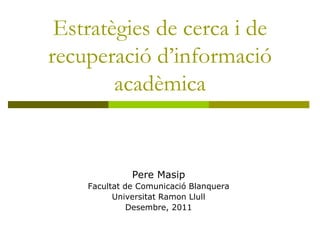 Estratègies de cerca i de
recuperació d’informació
        acadèmica


              Pere Masip
    Facultat de Comunicació Blanquera
          Universitat Ramon Llull
              Desembre, 2011
 