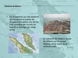 Estrecho de Malaca En el extremo sur del estrecho se encuentra el puerto de Singapur el cual es uno de los más grandes del mundo en cuanto a volumen de carga anual. El estrecho de Malaca recibe el nombre por la ciudad Malaca, en la costa de la estrecho está. 