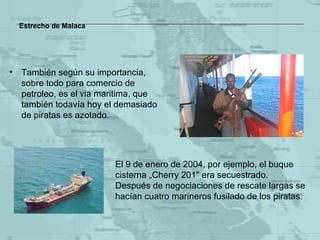 Estrecho de Malaca También según su importancia, sobre todo para comercio de petroleo, es el via maritima, que también todavía hoy el demasiado de piratas es azotado. El 9 de enero de 2004, por ejemplo ,  el  buque cisterna  „ Cherry  201" era secuestrado.  Después de negociaciones de rescate largas se hacían cuatro marineros fusilado de los piratas. 