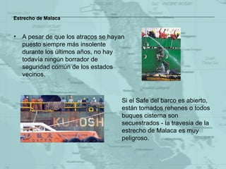 Estrecho de Malaca A pesar de que los atracos se hayan puesto siempre más insolente durante los últimos años, no hay todavía ningún borrador de seguridad común de los estados vecinos. Si  el Safe  del barco es abierto, están tomados rehenes o todos buques cisterna son secuestrados - la travesia de la estrecho  de Malaca  es  muy peligroso . 
