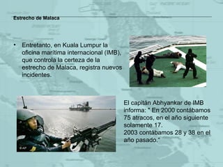 Estrecho de Malaca Entretanto,  en Kuala Lumpur  la oficina   marítima internacional  (IMB) , que controla la certeza de la estrecho de Malaca, registra nuevos incidentes.  El capitán Abhyankar  de IMB  informa: " En 2000 contábamos 75 atracos, en el año siguiente solamente 17.  2003 contábamos 28 y 38 en el año pasado. “ 