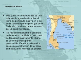 Estrecho de Malaca Una y otra vez había planes de una relación de agua directa sobre el istmo de península malaya en el sur de la Tailandia para ligar el golf de la Tailandia  con el mar de Andamanen  por un canal navegable.   Tal relación devaluaría el beneficio de la estrecho  de Malaca  (y el puerto de Singapur) masivamente y haría su uso en grandes partes prescindible. Expertos estiman los costes de construcción de tal canal en hasta 28 mil millones de dólares.  
