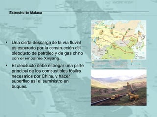 Estrecho de Malaca Una cierta descarga de la vía fluvial es esperado por la construcción del oleoducto de petróleo y de gas chino con el empalme  Xinjiang. El oleoducto debe entregar una parte principal de los combustibles fósiles necesarios por China, y hacer superfluo así el suministro en buques . 