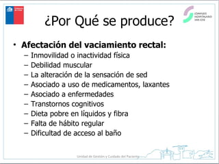 ¿Por Qué se produce? Afectación del vaciamiento rectal:   Inmovilidad o inactividad física Debilidad muscular La alteración de la sensación de sed Asociado a uso de medicamentos, laxantes Asociado a enfermedades Transtornos cognitivos Dieta pobre en líquidos y fibra Falta de hábito regular Dificultad de acceso al baño 