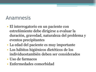 Anamnesis
• El interrogatorio en un paciente con
estreñimiente debe dirigirse a evaluar la
duración, gravedad, naturaleza del problema y
eventos precipitantes
• La edad del paciente es muy importante
• Los hábitos higiénicos dietéticos de los
individuostambién deben ser considerados
• Uso de farmacos
• Enfermedades comorbidad
 