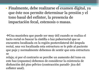 • Finalmente, debe realizarse el examen digital, ya
que éste nos permite determinar la presión y el
tono basal del esfínter, la presencia de
impactación fecal, estenosis o masas.
Una maniobra que puede ser muy útil cuando se realiza el
tacto rectal es buscar la cintilla o haz puborrectal que se
encuentra localizada en la región posterolateral del ámpula
rectal, una vez localizada esta estructura se le pide al paciente
que puje y normalmente debemos de sentir que esta estructura
se
relaja; si por el contrario se percibe un aumento del tono en
este haz (espasmo) debemos de considerar la existencia de
disfunción del piso pélvico (contracción paradó- jica del
esfínter anal).
 