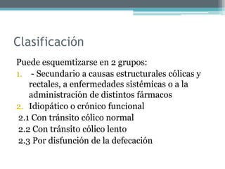Clasificación
Puede esquemtizarse en 2 grupos:
1. - Secundario a causas estructurales cólicas y
rectales, a enfermedades sistémicas o a la
administración de distintos fármacos
2. Idiopático o crónico funcional
2.1 Con tránsito cólico normal
2.2 Con tránsito cólico lento
2.3 Por disfunción de la defecación
 