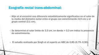 Ecografía rectal trans-abdominal:
• Klijn et al encontró una diferencia estadísticamente significativa en el valor de
la media del diámetro rectal entre el grupo con estreñimiento (4,9 cm) y el
grupo control (2,1 cm).
• Se determinó el valor límite de 3,3 cm, en donde > 3,3 cm indica la presencia
de estreñimiento.
• El estudio realizado por Singh et al reportó un ABC de 0,85 (0,79–0,90).
 