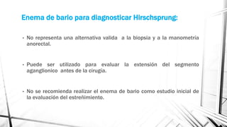 Enema de bario para diagnosticar Hirschsprung:
• No representa una alternativa valida a la biopsia y a la manometría
anorectal.
• Puede ser utilizado para evaluar la extensión del segmento
aganglionico antes de la cirugía.
• No se recomienda realizar el enema de bario como estudio inicial de
la evaluación del estreñimiento.
 