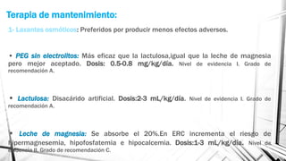 Terapia de mantenimiento:
1- Laxantes osmóticos: Preferidos por producir menos efectos adversos.
• PEG sin electrolitos: Más eficaz que la lactulosa,igual que la leche de magnesia
pero mejor aceptado. Dosis: 0.5-0.8 mg/kg/día. Nivel de evidencia I. Grado de
recomendación A.
• Lactulosa: Disacárido artificial. Dosis:2-3 mL/kg/día. Nivel de evidencia I. Grado de
recomendación A.
• Leche de magnesia: Se absorbe el 20%.En ERC incrementa el riesgo de
hipermagnesemia, hipofosfatemia e hipocalcemia. Dosis:1-3 mL/kg/día. Nivel de
evidencia II. Grado de recomendación C.
 