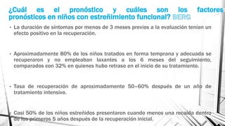 ¿Cuál es el pronóstico y cuáles son los factores
pronósticos en niños con estreñimiento funcional? BERG
• La duración de síntomas por menos de 3 meses previos a la evaluación tenían un
efecto positivo en la recuperación.
• Aproximadamente 80% de los niños tratados en forma temprana y adecuada se
recuperaron y no empleaban laxantes a los 6 meses del seguimiento,
comparados con 32% en quienes hubo retraso en el inicio de su tratamiento.
• Tasa de recuperación de aproximadamente 50–60% después de un año de
tratamiento intensivo.
• Casi 50% de los niños estreñidos presentaron cuando menos una recaída dentro
de los primeros 5 años después de la recuperación inicial.
 