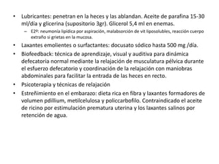 • Lubricantes: penetran en la heces y las ablandan. Aceite de parafina 15-30
ml/día y glicerina (supositorio 3gr). Glicerol 5,4 ml en enemas.
– E2º: neumonía lipídica por aspiración, malabsorción de vit liposolubles, reacción cuerpo
extraño si grietas en la mucosa.
• Laxantes emolientes o surfactantes: docusato sódico hasta 500 mg /día.
• Biofeedback: técnica de aprendizaje, visual y auditiva para dinámica
defecatoria normal mediante la relajación de musculatura pélvica durante
el esfuerzo defecatorio y coordinación de la relajación con maniobras
abdominales para facilitar la entrada de las heces en recto.
• Psicoterapia y técnicas de relajación
• Estreñimiento en el embarazo: dieta rica en fibra y laxantes formadores de
volumen pdillium, metilcelulosa y policcarbofilo. Contraindicado el aceite
de ricino por estimulación prematura uterina y los laxantes salinos por
retención de agua.
 