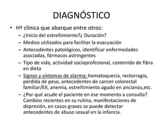 DIAGNÓSTICO
• Hª clínica que abarque entre otros:
– ¿Inicio del estreñimiento?¿ Duración?
– Medios utilizados para facilitar la evacuación
– Antecedentes patológicos, identificar enfermedades
asociadas, fármacos astringentes
– Tipo de vida, actividad socioprofesional, contenido de fibra
en dieta
– Signos y síntomas de alarma: hematoquecia, rectorragia,
pérdida de peso, antecedentes de cancer colorectal
familiar/EII, anemia, estreñimiento agudo en ancianos,etc.
– ¿Por qué acude el paciente en ese momento a consulta?
Cambios recientes en su rutina, manifestaciones de
depresión, en casos graves se puede detectar
antecedentes de abuso sexual en la infancia.
 