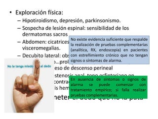 • Exploración física:
– Hipotiroidismo, depresión, parkinsonismo.
– Sospecha de lesión espinal: sensibilidad de los
dermatomas sacros
– Abdomen: cicatrices, heces duras en colon, masas
visceromegalias.
– Decubito lateral: observar suelo de la pelvis en reposo
y con esfuerzo…prolapso rectal, traumatismos,
asusencia/exceso de descenso perineal
– Tacto rectal: estenosis anal, tono esfinteriano en
reposo y tras contracción voluntaria. Doloroso (fisura
anal, trombosis hemorroidal o absceso perineal)
“Más vale meter el dedo que no la pata”
No existe evidencia suficiente que respalde
la realización de pruebas complementarias
(analítica, RX, endoscopia) en pacientes
con estreñimiento crónico que no tengan
signos o síntomas de alarma.
En ausencia de síntomas o signos de
alarma se puede comenzar con
tratamiento empírico; si falla realizar
pruebas complementarias.
 