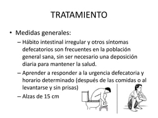 TRATAMIENTO
• Medidas generales:
– Hábito intestinal irregular y otros síntomas
defecatorios son frecuentes en la población
general sana, sin ser necesario una deposición
diaria para mantener la salud.
– Aprender a responder a la urgencia defecatoria y
horario determinado (después de las comidas o al
levantarse y sin prisas)
– Alzas de 15 cm
 