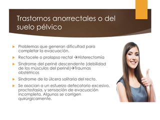 Trastornos anorrectales o del
suelo pélvico
 Problemas que generan dificultad para
completar la evacuación.
 Rectocele o prolapso rectal Histerectomía
 Síndrome del periné descendente (debilidad
de los músculos del periné)Traumas
obstétricos
 Síndrome de la úlcera solitaria del recto.
 Se asocian a un esfuerzo defecatorio excesivo,
proctostasia, y sensación de evacuación
incompleta. Algunos se corrigen
quirúrgicamente.
 