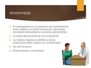 Anamnesis
 El interrogatorio en un paciente con estreñimiente
debe dirigirse a evaluar la duración, gravedad,
naturaleza del problema y eventos precipitantes
 La edad del paciente es muy importante
 Los hábitos higiénicos dietéticos de los
individuostambién deben ser considerados
 Uso de farmacos
 Enfermedades comorbidad
 