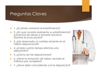 Preguntas Claves
 1. ¿Cuándo comenzó el estreñimiento?
 2. ¿En qué consiste realmente su estreñimiento?:
¿ausencia de deseo o esfuerzo excesivo
durante la evacuación?
 3. ¿Ha observado un cambio reciente en el
hábito deposicional?
 4. ¿Cada cuánto tiempo efectúa una
deposición?
 5. ¿Cómo son las deposiciones?
 6. ¿Tiene la sensación de haber vaciado el
intestino por completo?
 7. ¿Tiene dolor coincidiendo con la deposición?
 