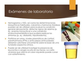 Exámenes de laboratorio
 Hemograma y VSG, así como las determinaciones
bioquímicas habituales, calcemia y hormonas tiroideas
pueden ser de utilidad, para evaluar la condición
general del paciente, detectar signos de alarma (p.
ej.: anemia microcítica) o una condición
endocrinometabólica que pudiera explicar los
síntomas (p. ej.: diabetes, hipotiroidismo).
 Porfirinas en orina, niveles plasmáticos de cortisol,
parathormona (PTH) o anticuerpos antinucleares
deberían solicitarse únicamente sobre la base de una
fundada sospecha clínica.
 Puede ser de utilidad investigar la presencia de
leucocitos o sangre oculta en las heces. La colitis
ulcerosa que afecta al colon izquierdo puede cursar
con estreñimiento.
 