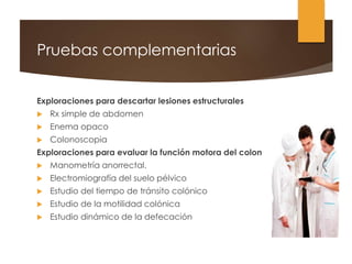 Pruebas complementarias
Exploraciones para descartar lesiones estructurales
 Rx simple de abdomen
 Enema opaco
 Colonoscopia
Exploraciones para evaluar la función motora del colon
 Manometría anorrectal.
 Electromiografía del suelo pélvico
 Estudio del tiempo de tránsito colónico
 Estudio de la motilidad colónica
 Estudio dinámico de la defecación
 