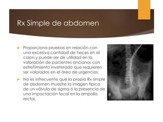 Rx Simple de abdomen
 Proporciona pruebas en relación con
una excesiva cantidad de heces en el
colon y puede ser de utilidad en la
valoración de pacientes ancianos con
estreñimiento inveterado que requieren
ser valorados en el área de urgencias.
 No es infrecuente que la propia Rx simple
de abdomen muestre la imagen típica
de un vólvulo de sigma o la presencia de
una impactación fecal en la ampolla
rectaL
 