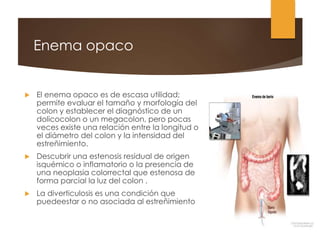 Enema opaco
 El enema opaco es de escasa utilidad;
permite evaluar el tamaño y morfología del
colon y establecer el diagnóstico de un
dolicocolon o un megacolon, pero pocas
veces existe una relación entre la longitud o
el diámetro del colon y la intensidad del
estreñimiento.
 Descubrir una estenosis residual de origen
isquémico o inflamatorio o la presencia de
una neoplasia colorrectal que estenosa de
forma parcial la luz del colon .
 La diverticulosis es una condición que
puedeestar o no asociada al estreñimiento
 