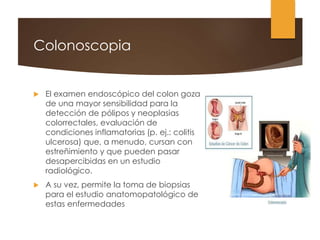 Colonoscopia
 El examen endoscópico del colon goza
de una mayor sensibilidad para la
detección de pólipos y neoplasias
colorrectales, evaluación de
condiciones inflamatorias (p. ej.: colitis
ulcerosa) que, a menudo, cursan con
estreñimiento y que pueden pasar
desapercibidas en un estudio
radiológico.
 A su vez, permite la toma de biopsias
para el estudio anatomopatológico de
estas enfermedades
 