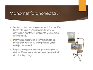 Manometría anorrectal.
 Técnica que permite obtener información
tanto de la presión generada por la
actividad contráctil del recto y la región
esfinteriana.
 Permite realizar una estimación de la
sensación rectal, su complianza ydel
reflejo rectoanal.
 Importante para excluir, por ejemplo, la
disfunción observada en la enfermedad
de Hirschsprung.
 