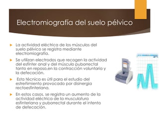 Electromiografía del suelo pélvico
 La actividad eléctrica de los músculos del
suelo pélvico se registra mediante
electromiografía.
 Se utilizan electrodos que recogen la actividad
del esfínter anal y del músculo puborrectal
tanto en reposo,en la contracción voluntaria y
la defecación.
 Esta técnica es útil para el estudio del
estreñimiento provocado por disinergia
rectoesfinteriana.
 En estos casos, se registra un aumento de la
actividad eléctrica de la musculatura
esfinteriana y puborrectal durante el intento
de defecación.
 