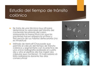 Estudio del tiempo de tránsito
colónico
 Se trata de una técnica muy útil para
determinar la velocidad del tránsito del
contenido fecatravés del colon,
soslayando la inexactitud con que los
pacientes hacen referencia al ritmo y
frecuencia de sus hábitos defecatorios (no
es inhabitual
 Método de Metcalf-Chaussade que
permite el cálculo del tiempo de tránsito
colónico y segmentario con la práctica de
una única radiografía realizada al cuarto
día y otra al séptimo día tras ingerir dos
cápsulas que contienen 10 marcadores só
lidos radiopacos durante tres días
consecutivosl
 