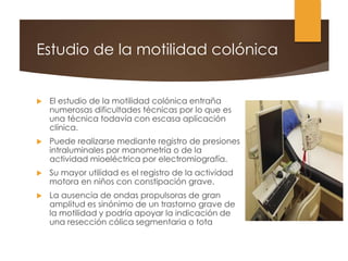 Estudio de la motilidad colónica
 El estudio de la motilidad colónica entraña
numerosas dificultades técnicas por lo que es
una técnica todavía con escasa aplicación
clínica.
 Puede realizarse mediante registro de presiones
intraluminales por manometría o de la
actividad mioeléctrica por electromiografía.
 Su mayor utilidad es el registro de la actividad
motora en niños con constipación grave.
 La ausencia de ondas propulsoras de gran
amplitud es sinónimo de un trastorno grave de
la motilidad y podría apoyar la indicación de
una resección cólica segmentaria o tota
 