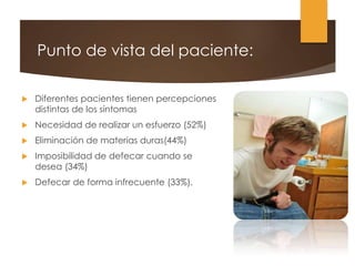Punto de vista del paciente:
 Diferentes pacientes tienen percepciones
distintas de los síntomas
 Necesidad de realizar un esfuerzo (52%)
 Eliminación de materias duras(44%)
 Imposibilidad de defecar cuando se
desea (34%)
 Defecar de forma infrecuente (33%).
 