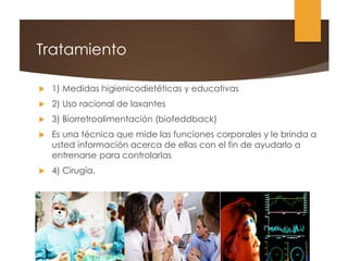 Tratamiento
 1) Medidas higienicodietéticas y educativas
 2) Uso racional de laxantes
 3) Biorretroalimentación (biofeddback)
 Es una técnica que mide las funciones corporales y le brinda a
usted información acerca de ellas con el fin de ayudarlo a
entrenarse para controlarlas
 4) Cirugía.
 