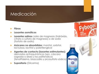 Medicación
 Fibras
 Laxantes osmóticos
 Laxantes salinos :sales de magnesio (hidróxido,
citrato o sulfato de magnesio) o de sodio
(fosfato de sodio)
 Azúcares no absorbibles: manitol, sorbitol,
lactulosa, lactitol y polietilenglicol
 Agentes de contacto (laxantes estimulantes):
derivados antraquinónicos (sen, cáscara
sagrada o áloe) y los polifenólicos
(fenolftaleína, bisacodilo y picosulfato sódico).
 Supositorio (Glicerina)
 