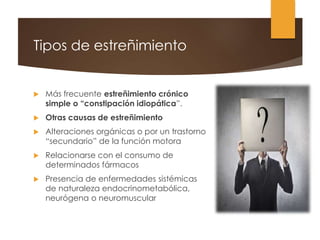 Tipos de estreñimiento
 Más frecuente estreñimiento crónico
simple o “constipación idiopática”.
 Otras causas de estreñimiento
 Alteraciones orgánicas o por un trastorno
“secundario” de la función motora
 Relacionarse con el consumo de
determinados fármacos
 Presencia de enfermedades sistémicas
de naturaleza endocrinometabólica,
neurógena o neuromuscular
 