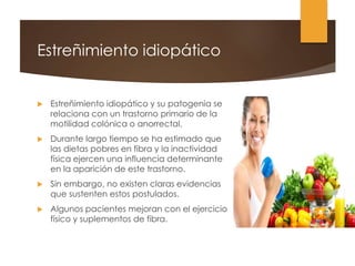 Estreñimiento idiopático
 Estreñimiento idiopático y su patogenia se
relaciona con un trastorno primario de la
motilidad colónica o anorrectal.
 Durante largo tiempo se ha estimado que
las dietas pobres en fibra y la inactividad
física ejercen una influencia determinante
en la aparición de este trastorno.
 Sin embargo, no existen claras evidencias
que sustenten estos postulados.
 Algunos pacientes mejoran con el ejercicio
físico y suplementos de fibra.
 