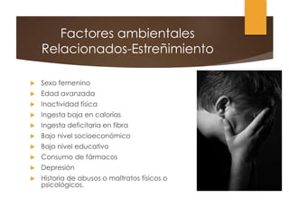 Factores ambientales
Relacionados-Estreñimiento
 Sexo femenino
 Edad avanzada
 Inactividad física
 Ingesta baja en calorías
 Ingesta deficitaria en fibra
 Bajo nivel socioeconómico
 Bajo nivel educativo
 Consumo de fármacos
 Depresión
 Historia de abusos o maltratos físicos o
psicológicos.
 